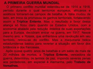  A PRIMEIRA GUERRA MUNDIAL 
    O  primeiro  conflito  mundial  estendeu-se  de  1914  a  1918, 
período  durante  o  qual  territórios  europeus,  africanos  e 
asiáticos  tornaram-se  campos  de  batalha.  A  Itália  mudou  de 
lado, em troca da promessa de ganhos territoriais, fortalecendo 
assim  a  Tríplice  Entente.  Mas  o  resultado  a  favor  dessa 
aliança  só  ficou  claro  quando  os  Estados  Unidos,  com  a 
economia  abalada  pela  redução  drástica  de  suas  exportações 
para  a  Europa,  decidiram  entrar  na  guerra,  em  1917.  Nesse 
mesmo  ano,  a  Rússia,  que  enfrentava  uma  revolução  em  seu 
território,  retirou-se  do  conflito.  Mas  a  maquinaria  bélica 
estadunidense  bastou  para  reverter  a  situação  em  favor  dos 
britânicos e dos franceses.
   Após quase quatro  anos de batalhas e um saldo de mais de 
20  milhões  de  mortos,  a  Tríplice  Entente,  vencedora  da 
guerra, determinou os termos de paz, impondo severas penas 
aos  perdedores,  em  especial  à  Alemanha,  pelo  Tratado  de 
Versalhes. 

 