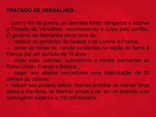 TRATADO DE VERSALHES 
   Com o fim da guerra, os alemães foram obrigados a assinar 
o  Tratado  de  Versalhes,  reconhecendo  a  culpa  pelo  conflito. 
O governo da Alemanha ainda teve de : 
 -   restituir os territórios da Alsácia e da Lorena à França ; 
 -   ceder as minas de  carvão existentes na região do Sarre à 
França por um período de 15 anos ; 
 -   ceder  suas  colônias,  submarinos  e  navios  mercantes  ao 
Reino Unido, França e Bélgica ;
 -   pagar  aos  aliados  vencedores  uma  indenização  de  33 
bilhões de dólares;
-  reduzir seu poderio bélico, ficando proibida de manter força 
aérea e marítima, de fabricar armas e de  ter um exército com 
contingente superior a 100 mil homens. 
         

 