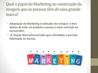 Qual o papeldo Marketing na construçãoda
imagem que as pessoastêm de uma grande
marca?
• Adaptação do Marketing à evolução dos tempos: o foco
deixou de estar no produto e passou a estar centrado no
consumidor;
• A relação Marca/Consumidor gera afinidades e permite
fidelização às marcas.
 