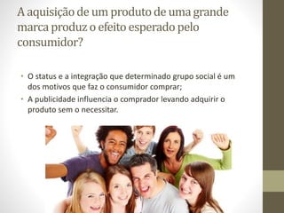 A aquisiçãode um produtode uma grande
marca produzo efeito esperadopelo
consumidor?
• O status e a integração que determinado grupo social é um
dos motivos que faz o consumidor comprar;
• A publicidade influencia o comprador levando adquirir o
produto sem o necessitar.
 