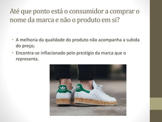 Até que pontoestá o consumidora compraro
nomeda marca e não o produtoem si?
• A melhoria da qualidade do produto não acompanha a subida
do preço;
• Encontra-se inflacionado pelo prestígio da marca que o
representa.
 