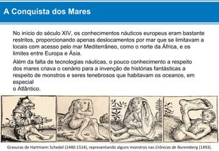 A Conquista dos Mares 
No início do século XIV, os conhecimentos náuticos europeus eram bastante 
restritos, proporcionando apenas deslocamentos por mar que se limitavam a 
locais com acesso pelo mar Mediterrâneo, como o norte da África, e os 
limites entre Europa e Ásia. 
Além da falta de tecnologias náuticas, o pouco conhecimento a respeito 
dos mares criava o cenário para a invenção de histórias fantásticas a 
respeito de monstros e seres tenebrosos que habitavam os oceanos, em 
especial 
o Atlântico. 
Gravuras de Hartmann Schedel (1440-1514), representando alguns monstros nas Crônicas de Nuremberg (1493). 
 