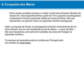 A Conquista dos Mares 
Essa crença européia começou a mudar a partir das primeiras décadas do 
século XV, mais especificamente a partir de 1415, quando os portugueses 
conquistaram Ceuta (importante cidade do norte da África), fato que 
representou um grande marco na expansão marítima portuguesa. 
Após a conquista de Ceuta, os portugueses tomaram conhecimento de um 
reino africano rico em ouro localizado ao sul do Saara – o reino do Mali –, 
fato que impulsionou uma série de investidas da coroa de Portugal na 
expansão marítima. 
O processo de expansão posto em prática por Portugal pode 
ser dividido em duas fases: 
 