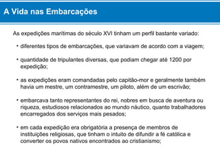 A Vida nas Embarcações 
As expedições marítimas do século XVI tinham um perfil bastante variado: 
• diferentes tipos de embarcações, que variavam de acordo com a viagem; 
• quantidade de tripulantes diversas, que podiam chegar até 1200 por 
expedição; 
• as expedições eram comandadas pelo capitão-mor e geralmente também 
havia um mestre, um contramestre, um piloto, além de um escrivão; 
• embarcava tanto representantes do rei, nobres em busca de aventura ou 
riqueza, estudiosos relacionados ao mundo náutico, quanto trabalhadores 
encarregados dos serviços mais pesados; 
• em cada expedição era obrigatória a presença de membros de 
instituições religiosas, que tinham o intuito de difundir a fé católica e 
converter os povos nativos encontrados ao cristianismo; 
 