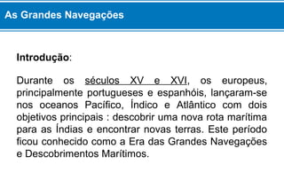 As Grandes Navegações 
Introdução: 
Durante os séculos XV e XVI, os europeus, 
principalmente portugueses e espanhóis, lançaram-se 
nos oceanos Pacífico, Índico e Atlântico com dois 
objetivos principais : descobrir uma nova rota marítima 
para as Índias e encontrar novas terras. Este período 
ficou conhecido como a Era das Grandes Navegações 
e Descobrimentos Marítimos. 
 