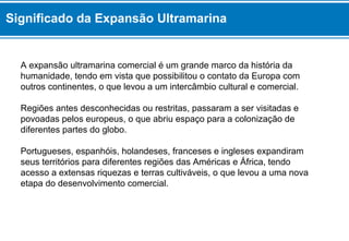 Significado da Expansão Ultramarina 
A expansão ultramarina comercial é um grande marco da história da 
humanidade, tendo em vista que possibilitou o contato da Europa com 
outros continentes, o que levou a um intercâmbio cultural e comercial. 
Regiões antes desconhecidas ou restritas, passaram a ser visitadas e 
povoadas pelos europeus, o que abriu espaço para a colonização de 
diferentes partes do globo. 
Portugueses, espanhóis, holandeses, franceses e ingleses expandiram 
seus territórios para diferentes regiões das Américas e África, tendo 
acesso a extensas riquezas e terras cultiváveis, o que levou a uma nova 
etapa do desenvolvimento comercial. 
 
