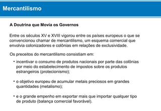 Mercantilismo 
A Doutrina que Movia os Governos 
Entre os séculos XV e XVIII vigorou entre os países europeus o que se 
convencionou chamar de mercantilismo, um esquema comercial que 
envolvia colonizadores e colônias em relações de exclusividade. 
Os preceitos do mercantilismo consistiam em: 
• incentivar o consumo de produtos nacionais por parte das colônias 
por meio do estabelecimento de impostos sobre os produtos 
estrangeiros (protecionismo); 
• o objetivo europeu de acumular metais preciosos em grandes 
quantidades (metalismo); 
• e o grande empenho em exportar mais que importar qualquer tipo 
de produto (balança comercial favorável). 
 