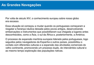As Grandes Navegações 
Por volta de século XIV, o conhecimento europeu sobre nosso globo 
era escasso. 
Essa situação só começou a mudar quando os portugueses começaram a 
resgatar a herança náutica deixada pelos povos antigos, desenvolvendo 
embarcações e instrumentos que possibilitaram sua chegada a lugares antes 
desconhecidos, como a Ásia, o sul da África e, posteriormente, a América. 
O processo de expansão marítima europeia liderado pelos portugueses, logo 
seguidos pelos navegadores da Espanha e outros países, possibilitou o 
contato com diferentes culturas e a expansão das atividades comerciais do 
velho continente, promovendo um processo duplo, de intercâmbio cultural e 
ao mesmo tempo exploração das populações nativas. 
 