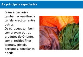 As principais especiarias 
Eram especiarias 
também o gengibre, a 
canela, o açúcar entre 
outros. 
Os europeus também 
compravam outros 
produtos do Oriente, 
como: tecidos finos, 
tapetes, cristais, 
perfumes, porcelanas 
e seda. 
 