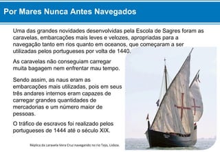 Réplica da caravela Vera Cruz navegando no rio Tejo, Lisboa.
As caravelas não conseguiam carregar
muita bagagem nem enfrentar mau tempo.
Sendo assim, as naus eram as
embarcações mais utilizadas, pois em seus
três andares internos eram capazes de
carregar grandes quantidades de
mercadorias e um número maior de
pessoas.
O tráfico de escravos foi realizado pelos
portugueses de 1444 até o século XIX.
Por Mares Nunca Antes Navegados
Uma das grandes novidades desenvolvidas pela Escola de Sagres foram as
caravelas, embarcações mais leves e velozes, apropriadas para a
navegação tanto em rios quanto em oceanos, que começaram a ser
utilizadas pelos portugueses por volta de 1440.
 