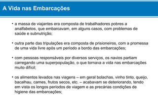 • a massa de viajantes era composta de trabalhadores pobres a
analfabetos, que embarcavam, em alguns casos, com problemas de
saúde e subnutrição;
• outra parte das tripulações era composta de prisioneiros, com a promessa
de uma vida livre após um período a bordo das embarcações;
• com pessoas responsáveis por diversos serviços, os navios partiam
carregando uma superpopulação, o que tornava a vida nas embarcações
muito difícil;
• os alimentos levados nas viagens – em geral bolachas, vinho tinto, queijo,
bacalhau, carnes, frutos secos, etc. – acabavam se deteriorando, tendo
em vista os longos períodos de viagem e as precárias condições de
higiene das embarcações;
A Vida nas Embarcações
 