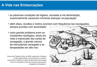 • as péssimas condições de higiene, somadas à má alimentação,
ocasionalmente causavam inúmeras doenças na população;
• outro grande problema eram os
constantes naufrágios, tendo em
vista a imprecisão das cartas de
navegação, o grande volume
de mercadorias carregado e as
tempestades em alto mar.
Gravura de Theodor de Bry, de 1603, representa a fortaleza
de São Jorge de Mina na Costa do Ouro, na África,
construída em 1482, por ordem de dom João II de Portugal,
como um entreposto comercial e base de apoio para os
navegadores portugueses.
• além disso, revoltas e motins ocorriam com frequência nas navegações,
sempre punidos com severidade;
A Vida nas Embarcações
 