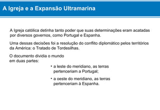 A Igreja católica detinha tanto poder que suas determinações eram acatadas
por diversos governos, como Portugal e Espanha.
O documento dividia o mundo
em duas partes:
Uma dessas decisões foi a resolução do conflito diplomático pelos territórios
da América: o Tratado de Tordesilhas.
• a leste do meridiano, as terras
pertenceriam a Portugal;
• a oeste do meridiano, as terras
pertenceriam à Espanha.
A Igreja e a Expansão Ultramarina
 
