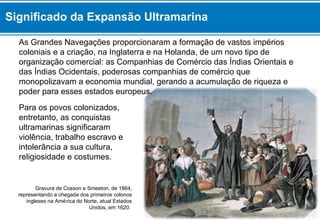 As Grandes Navegações proporcionaram a formação de vastos impérios
coloniais e a criação, na Inglaterra e na Holanda, de um novo tipo de
organização comercial: as Companhias de Comércio das Índias Orientais e
das Índias Ocidentais, poderosas companhias de comércio que
monopolizavam a economia mundial, gerando a acumulação de riqueza e
poder para esses estados europeus.
Para os povos colonizados,
entretanto, as conquistas
ultramarinas significaram
violência, trabalho escravo e
intolerância a sua cultura,
religiosidade e costumes.
Gravura de Cosson e Smeeton, de 1864,
representando a chegada dos primeiros colonos
ingleses na América do Norte, atual Estados
Unidos, em 1620.
Significado da Expansão Ultramarina
 
