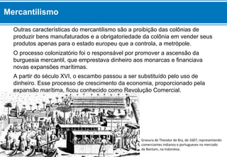 Gravura de Theodor de Bry, de 1607, representando
comerciantes indianos e portugueses no mercado
de Bantam, na Indonésia.
O processo colonizatório foi o responsável por promover a ascensão da
burguesia mercantil, que emprestava dinheiro aos monarcas e financiava
novas expansões marítimas.
Outras características do mercantilismo são a proibição das colônias de
produzir bens manufaturados e a obrigatoriedade da colônia em vender seus
produtos apenas para o estado europeu que a controla, a metrópole.
Mercantilismo
A partir do século XVI, o escambo passou a ser substituído pelo uso de
dinheiro. Esse processo de crescimento da economia, proporcionado pela
expansão marítima, ficou conhecido como Revolução Comercial.
 