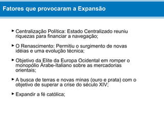  Centralização Política: Estado Centralizado reuniu
riquezas para financiar a navegação;
 O Renascimento: Permitiu o surgimento de novas
idéias e uma evolução técnica;
 Objetivo da Elite da Europa Ocidental em romper o
monopólio Árabe-Italiano sobre as mercadorias
orientais;
 A busca de terras e novas minas (ouro e prata) com o
objetivo de superar a crise do século XIV;
 Expandir a fé católica;
Fatores que provocaram a Expansão
 