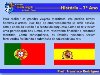História – 7º Ano
Prof. Francisco Rodrigues
Para realizar as grandes viagens marítimas, era preciso navios,
homens e armas. Esse tipo de empreendimento só seria possível
com o apoio do Estado e o capital da burguesia. Como os reis teriam
uma participação nos lucros, eles resolveram financiar a expansão
marítima. Como consequência, os Estados Nacionais seriam
fortalecidos facilitando a submissão da sociedade aos reis
 