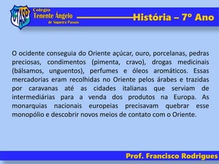 História – 7º Ano
Prof. Francisco Rodrigues
O ocidente conseguia do Oriente açúcar, ouro, porcelanas, pedras
preciosas, condimentos (pimenta, cravo), drogas medicinais
(bálsamos, unguentos), perfumes e óleos aromáticos. Essas
mercadorias eram recolhidas no Oriente pelos árabes e trazidas
por caravanas até as cidades italianas que serviam de
intermediárias para a venda dos produtos na Europa. As
monarquias nacionais europeias precisavam quebrar esse
monopólio e descobrir novos meios de contato com o Oriente.
 