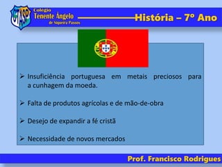 História – 7º Ano
Prof. Francisco Rodrigues
 Insuficiência portuguesa em metais preciosos para
a cunhagem da moeda.
 Falta de produtos agrícolas e de mão-de-obra
 Desejo de expandir a fé cristã
 Necessidade de novos mercados
 