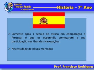 História – 7º Ano
Prof. Francisco Rodrigues
 Somente após 1 século de atraso em comparação a
Portugal é que os espanhóis começaram a sua
participação nas Grandes Navegações.
 Necessidade de novos mercados
 