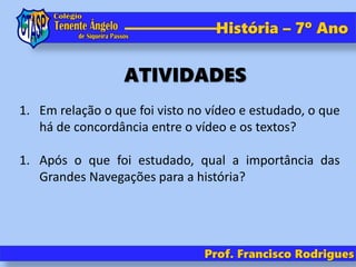 História – 7º Ano
Prof. Francisco Rodrigues
1. Em relação o que foi visto no vídeo e estudado, o que
há de concordância entre o vídeo e os textos?
1. Após o que foi estudado, qual a importância das
Grandes Navegações para a história?
ATIVIDADES
 