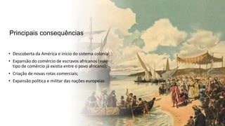 Principais consequências
• Descoberta da América e início do sistema colonial;
• Expansão do comércio de escravos africanos (esse
tipo de comércio já existia entre o povo africano);
• Criação de novas rotas comerciais;
• Expansão política e militar das nações europeias.
 