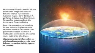 Monstros marinhos são seres do folclore
muitas vezes imaginados como de
tamanho imenso, especialmente
ilustrando mapas a partir do século X,
ganhando destaque durante as Grandes
Navegações, na exploração do Mar
tenebroso, o Oceano Atlântico.
Essas criaturas podem assumir várias
formas, incluindo dragões marinhos,
serpentes marinhas e até sereias. Eles
podem ser viscosos e escamosos e
muitas vezes são retratados ameaçando
navios ou jorrando jatos d'água.
Alguns monstros marinhos podem ter
sido baseados em criaturas reais, como
baleias e certos tipos de lulas gigantes
ou colossais.
 