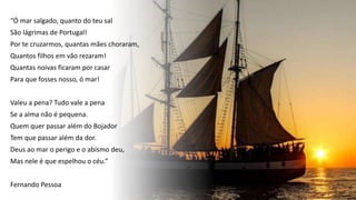 “Ó mar salgado, quanto do teu sal
São lágrimas de Portugal!
Por te cruzarmos, quantas mães choraram,
Quantos filhos em vão rezaram!
Quantas noivas ficaram por casar
Para que fosses nosso, ó mar!
Valeu a pena? Tudo vale a pena
Se a alma não é pequena.
Quem quer passar além do Bojador
Tem que passar além da dor.
Deus ao mar o perigo e o abismo deu,
Mas nele é que espelhou o céu.”
Fernando Pessoa
 