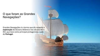 O que foram as Grandes
Navegações?
Grandes Navegações é o termo que diz respeito à
exploração do Oceano Atlântico nos séculos XV e
XVI, que teve como principal protagonista o país
de Portugal.
 