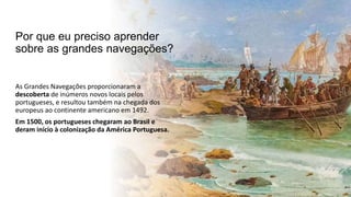 Por que eu preciso aprender
sobre as grandes navegações?
As Grandes Navegações proporcionaram a
descoberta de inúmeros novos locais pelos
portugueses, e resultou também na chegada dos
europeus ao continente americano em 1492.
Em 1500, os portugueses chegaram ao Brasil e
deram início à colonização da América Portuguesa.
 