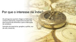 Por que o interesse na Índia?
Os portugueses queriam chegar as índias para
comprar especiarias, (especiarias era bem útil
para conserva de alimentos e para a fabricação
de remédios).
Exemplos de especiarias: gengibre, açafrão, noz-
de-cola, canela etc.
 