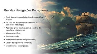 Grandes Navegações Portuguesas
• Tradição marítima pela localização geográfica
do país;
• Ter sido um dos primeiros Estados a se
consolidar na Europa;
• Apoio da Igreja Católica, com o objetivo de
espalhar o cristianismo.
• Monarquia sólida;
• Território unido;
• Investimento em tecnologia náutica;
• Desejo de expandir o comércio;
• Investimentos estrangeiros;
 