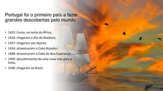 Portugal foi o primeiro país a fazer
grandes descobertas pelo mundo
• 1415: Ceuta, no norte da África;
• 1418: chegaram à Ilha da Madeira;
• 1427: chegaram aos Açores;
• 1434: atravessaram o Cabo Bojador;
• 1488: atravessaram o Cabo da Boa Esperança;
• 1499: descobrimento de uma nova rota para a
Índia;
• 1500: chegaram ao Brasil.
 