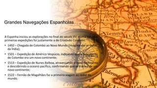 Grandes Navegações Espanholas
A Espanha iniciou as explorações no final do século XV, e uma das suas
primeiras expedições foi justamente a de Cristóvão Colombo.
• 1492 – Chegada de Colombo ao Novo Mundo (imaginando se tratar
da Índia);
• 1501 – Expedição de Américo Vespúcio, indicando que a descoberta
de Colombo era um novo continente;
• 1513 – Expedição de Nunes Balboa, atravessando o novo continente
e descobrindo o oceano pacífico, confirmando que se tratava de um
novo continente;
• 1522 – Fernão de Magalhães faz a primeira viagem ao redor do
mundo.
 