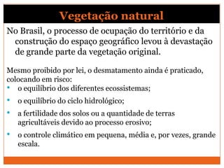 Vegetação natural
No Brasil, o processo de ocupação do território e da
construção do espaço geográfico levou à devastação
de grande parte da vegetação original.
Mesmo proibido por lei, o desmatamento ainda é praticado,
colocando em risco:
• o equilíbrio dos diferentes ecossistemas;
• o equilíbrio do ciclo hidrológico;
• a fertilidade dos solos ou a quantidade de terras
agricultáveis devido ao processo erosivo;
• o controle climático em pequena, média e, por vezes, grande
escala.
 