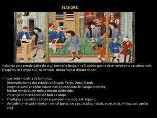 FLANDRES
Incluindo uma grande parte do atual território belga, é na Flandres que se desenvolve uma das áreas mais
prósperas da Europa que, na verdade, nunca mais o deixará de ser:
- Importante indústria de lanifícios;
- Desenvolvimento das cidades de Bruges, Ypres, Donai, Gand;
- Bruges assume-se como cidade mais cosmopolita da Europa ocidental;
- Tecidos vendidos em todo o mundo conhecido;
- Presença de mercadores de toda a Europa;
- Privilégios concedidos a todo e qualquer mercador estrangeiro;
- Verdadeiro mercado intercontinental (peles, cereais, tecidos, metais, especiarias, vinhos, sal , azeite,
etc.)
FLANDRES
 