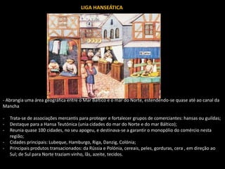 LIGA HANSEÁTICA
- Abrangia uma área geográfica entre o Mar Báltico e o mar do Norte, estendendo-se quase até ao canal da
Mancha
- Trata-se de associações mercantis para proteger e fortalecer grupos de comerciantes: hansas ou guildas;
- Destaque para a Hansa Teutónica (unia cidades do mar do Norte e do mar Báltico);
- Reunia quase 100 cidades, no seu apogeu, e destinava-se a garantir o monopólio do comércio nesta
região;
- Cidades principais: Lubeque, Hamburgo, Riga, Danzig, Colónia;
- Principais produtos transacionados: da Rússia e Polónia, cereais, peles, gorduras, cera , em direção ao
Sul; de Sul para Norte traziam vinho, lãs, azeite, tecidos.
 