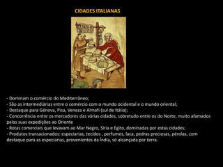 CIDADES ITALIANAS
- Dominam o comércio do Mediterrâneo;
- São as intermediárias entre o comércio com o mundo ocidental e o mundo oriental;
- Destaque para Génova, Pisa, Veneza e Almafi (sul de Itália);
- Concorrência entre os mercadores das várias cidades, sobretudo entre os do Norte, muito afamados
pelas suas expedições ao Oriente
- Rotas comerciais que levavam ao Mar Negro, Síria e Egito, dominadas por estas cidades;
- Produtos transacionados: especiarias, tecidos , perfumes, laca, pedras preciosas, pérolas, com
destaque para as especiarias, provenientes da Índia, só alcançada por terra.
 