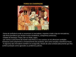FEIRAS DA CHAMPAGNE
- Ponto de confluência onde se encontram os mercadores, viajantes e todo o tipo de mercadorias;
- São feiras periódicas que atraíam muitos vendedores, companhias comerciais;
- Cidades de destaque: Troyes, Bar-sur-Aube, Lagny;
- por norma e como forma de manter estas feiras e o seu sucesso, os reis ofereciam condições
vantajosas como alojamento e armazenamento dos produtos, bem como isenções e benefícios fiscais.
- A segurança dos mercadores também era assegurada, através do salvo-conduto (documento que lhes
conferia proteção contra agressões ou problemas judiciais.
 