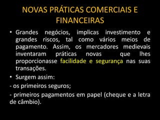NOVAS PRÁTICAS COMERCIAIS E
FINANCEIRAS
• Grandes negócios, implicas investimento e
grandes riscos, tal como vários meios de
pagamento. Assim, os mercadores medievais
inventaram práticas novas que lhes
proporcionasse facilidade e segurança nas suas
transações.
• Surgem assim:
- os primeiros seguros;
- primeiros pagamentos em papel (cheque e a letra
de câmbio).
 