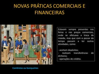 NOVAS PRÁTICAS COMERCIAIS E
FINANCEIRAS
Cambistas ou banqueiros
Estavam sempre presentes nas
feiras e nas praças comerciais,
onde se efetuava a troca de
moeda, mas que com o passar do
tempo passam a ter outras
atividades, como:
- aceitam depósitos;
- realizam transferências de
dinheiro;
- operações de crédito.
 