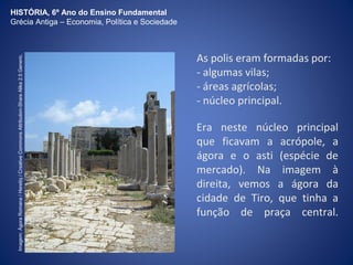 As polis eram formadas por: 
- algumas vilas; 
- áreas agrícolas; 
- núcleo principal. 
Era neste núcleo principal 
que ficavam a acrópole, a 
ágora e o asti (espécie de 
mercado). Na imagem à 
direita, vemos a ágora da 
cidade de Tiro, que tinha a 
função de praça central. 
HISTÓRIA, 6º Ano do Ensino Fundamental 
Grécia Antiga – Economia, Política e Sociedade 
Imagem: Ágora Romana / Heretiq / Creative Commons Attribution-Share Alike 2.5 Generic. 
 