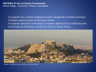 HISTÓRIA, 6º Ano do Ensino Fundamental 
Grécia Antiga – Economia, Política e Sociedade 
A acrópole era o centro religioso da polis, abrigando o templo principal. 
Também poderia servir de fortaleza militar. 
A acrópole ateniense (retratada na imagem abaixo) ficou conhecida pela 
construção do Partenon, templo em honra à deusa Atena. 
Imagem: Acrópole de Atenas / Leonard G / Public Domain. 
 