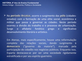 HISTÓRIA, 6º Ano do Ensino Fundamental 
Grécia Antiga – Economia, Política e Sociedade 
 No ppeerrííooddoo AArrccaaiiccoo, ocorre o surgimento das ppóólliiss (cidades-estados) 
com a formação de uma elite social, econômica e 
militar que passa a governar as cidades. Neste período 
ocorreu a divisão do trabalho e o processo de urbanização. 
Surge o alfabeto fonético grego e significativo 
desenvolvimento literário e artístico. 
Em Atenas, mais especificamente, houve uma reformulação 
completa das relações sociais, dando surgimento à 
ddeemmooccrraacciiaa (“governo da maioria”), marcada pela 
participação do cidadão nos negócios públicos. Enquanto isso, 
Esparta destacava-se por ser uma sociedade rigidamente 
estratificada e por seu espírito guerreiro. 
 