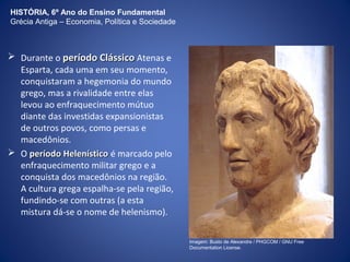 HISTÓRIA, 6º Ano do Ensino Fundamental 
Grécia Antiga – Economia, Política e Sociedade 
 Durante o ppeerrííooddoo CClláássssiiccoo Atenas e 
Esparta, cada uma em seu momento, 
conquistaram a hegemonia do mundo 
grego, mas a rivalidade entre elas 
levou ao enfraquecimento mútuo 
diante das investidas expansionistas 
de outros povos, como persas e 
macedônios. 
 O ppeerrííooddoo HHeelleennííssttiiccoo é marcado pelo 
enfraquecimento militar grego e a 
conquista dos macedônios na região. 
A cultura grega espalha-se pela região, 
fundindo-se com outras (a esta 
mistura dá-se o nome de helenismo). 
Imagem: Busto de Alexandre / PHGCOM / GNU Free 
Documentation License. 
 