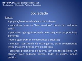 HISTÓRIA, 6º Ano do Ensino Fundamental 
Grécia Antiga – Economia, Política e Sociedade 
Sociedade 
Atenas: 
A população estava divida em cinco classes: 
- eupátridas: eram os “bem nascidos”, donos das melhores 
terras; 
- geomores: (georgoi) formada pelos pequenos proprietários 
de terras; 
- demiurgos: eram os comerciantes e artesãos; 
- metecos: constituída de estrangeiros, eram comerciantes 
livres, mas sem direitos civis ou políticos; 
- escravos: prisioneiros de guerra, sem direitos políticos. Em 
algumas polis poderiam exercer todos os ofícios, menos 
política. 
 