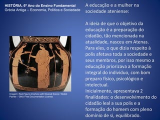 A educação e a mulher na 
sociedade ateniense: 
A ideia de que o objetivo da 
educação é a preparação do 
cidadão, tão mencionada na 
atualidade, nasceu em Atenas. 
Para eles, o que dizia respeito à 
polis afetava toda a sociedade e 
seus membros, por isso mesmo a 
educação priorizava a formação 
integral do indivíduo, com bom 
preparo físico, psicológico e 
intelectual. 
Inicialmente, apresentava 2 
finalidades: o desenvolvimento do 
cidadão leal a sua polis e a 
formação do homem com pleno 
domínio de si, equilibrado. 
HISTÓRIA, 6º Ano do Ensino Fundamental 
Grécia Antiga – Economia, Política e Sociedade 
Imagem: Red-Figure Amphora with Musical Scene / Niobid 
Painter / GNU Free Documentation License. 
 
