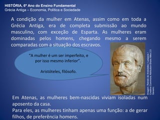HISTÓRIA, 6º Ano do Ensino Fundamental 
Grécia Antiga – Economia, Política e Sociedade 
A condição da mulher em Atenas, assim como em toda a 
Grécia Antiga, era de completa submissão ao mundo 
masculino, com exceção de Esparta. As mulheres eram 
dominadas pelos homens, chegando mesmo a serem 
comparadas com a situação dos escravos. 
“A mulher é um ser imperfeito, e 
por isso mesmo inferior”. 
Aristóteles, filósofo. 
Imagem: Retrato de Aristoteles / Lysippos / 
Creative Commons Attribution-Share Alike 2.5 
Generic. 
Em Atenas, as mulheres bem-nascidas viviam isoladas num 
aposento da casa. 
Para eles, as mulheres tinham apenas uma função: a de gerar 
filhos, de preferência homens. 
 