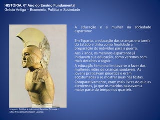 HISTÓRIA, 6º Ano do Ensino Fundamental 
Grécia Antiga – Economia, Política e Sociedade 
A educação e a mulher na sociedade 
espartana: 
Em Esparta, a educação das crianças era tarefa 
do Estado e tinha como finalidade a 
preparação do indivíduo para a guerra. 
Aos 7 anos, os meninos espartanos já 
iniciavam sua educação, como veremos com 
mais detalhes a seguir. 
A educação feminina limitava-se a fazer das 
mulheres mães de crianças saudáveis. As 
jovens praticavam ginástica e eram 
acostumadas a se mostrar nuas nas festas. 
Comparativamente, eram mais livres do que as 
atenienses, já que os maridos passavam a 
maior parte do tempo nos quartéis. 
Imagem: Estátua e mármore / Benutzer:Ticinese /. 
GNU Free Documentation License. 
 