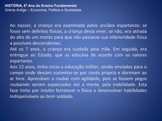 HISTÓRIA, 6º Ano do Ensino Fundamental 
Grécia Antiga – Economia, Política e Sociedade 
Ao nascer, a criança era examinada pelos anciãos espartanos: se 
fosse sem defeitos físicos, a criança devia viver; se não, era atirada 
do alto de um monte para que não passasse sua inferioridade física 
a possíveis descendentes. 
Até os 7 anos, a criança era cuidada pela mãe. Em seguida, era 
entregue ao Estado, que as educava de acordo com os valores 
espartanos. 
Aos 12 anos, tinha início a educação militar, sendo enviados para o 
campo onde deviam sustentar-se por conta própria e dormiam ao 
ar livre. Aprendiam a roubar com agilidade, pois se fossem pegos 
roubando seriam espancados até a morte, pela inabilidade. Esta 
fase tinha por intuito fortalecer o físico e desenvolver habilidades 
indispensáveis ao bom soldado. 
 